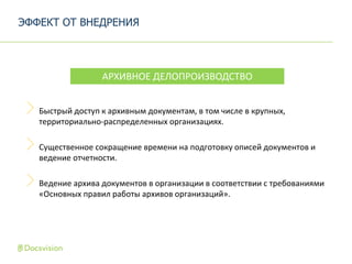 Быстрый доступ к архивным документам, в том числе в крупных,
территориально-распределенных организациях.
Существенное сокращение времени на подготовку описей документов и
ведение отчетности.
Ведение архива документов в организации в соответствии с требованиями
«Основных правил работы архивов организаций».
ЭФФЕКТ ОТ ВНЕДРЕНИЯ
АРХИВНОЕ ДЕЛОПРОИЗВОДСТВО
 