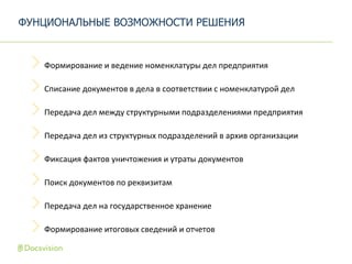 Формирование и ведение номенклатуры дел предприятия
Списание документов в дела в соответствии с номенклатурой дел
Передача дел между структурными подразделениями предприятия
Передача дел из структурных подразделений в архив организации
Фиксация фактов уничтожения и утраты документов
Поиск документов по реквизитам
Передача дел на государственное хранение
Формирование итоговых сведений и отчетов
ФУНЦИОНАЛЬНЫЕ ВОЗМОЖНОСТИ РЕШЕНИЯ
 