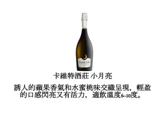 卡維特酒莊 小月亮
誘人的蘋果香氣和水蜜桃味交織呈現，輕盈
的口感閃亮又有活力，適飲溫度6~10度。
 