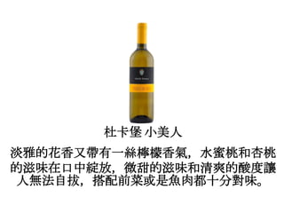 杜卡堡 小美人
淡雅的花香又帶有一絲檸檬香氣，水蜜桃和杏桃
的滋味在口中綻放，微甜的滋味和清爽的酸度讓
人無法自拔，搭配前菜或是魚肉都十分對味。
 
