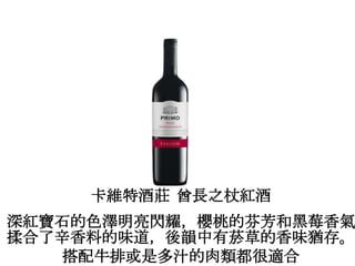 卡維特酒莊 酋長之杖紅酒
深紅寶石的色澤明亮閃耀，櫻桃的芬芳和黑莓香氣
揉合了辛香料的味道，後韻中有菸草的香味猶存。
搭配牛排或是多汁的肉類都很適合
 