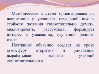 Методическая система ориентирована на
воспитание у учащихся начальной школы
стойкого желания самостоятельно думать,
анализировать, рассуждать, формирует
интерес к узнаванию, изучению родного
языка.
Поэтапное обучение создаёт на уроке
атмосферу открытия и удивления,
вырабатывает навыки учебной
самостоятельности.
 