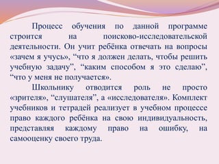 Процесс обучения по данной программе
строится на поисково-исследовательской
деятельности. Он учит ребёнка отвечать на вопросы
«зачем я учусь», “что я должен делать, чтобы решить
учебную задачу”, “каким способом я это сделаю”,
“что у меня не получается».
Школьнику отводится роль не просто
«зрителя», “слушателя”, а «исследователя». Комплект
учебников и тетрадей реализует в учебном процессе
право каждого ребёнка на свою индивидуальность,
представляя каждому право на ошибку, на
самооценку своего труда.
 