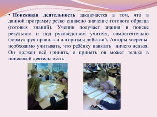 • Поисковая деятельность заключается в том, что в
данной программе резко снижено значение готового образца
(готовых знаний). Ученик получает знания в поиске
результата и под руководством учителя, самостоятельно
формулируя правила и алгоритмы действий. Авторы уверены:
необходимо учитывать, что ребёнку навязать ничего нельзя.
Он должен всё принять, а принять он может только в
поисковой деятельности.
 