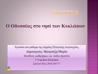 Ο Οδυσσέας στο νησί των Κυκλώπων
Εργασία στο μάθημα της Αρχαίας Ελληνικής Λογοτεχνίας
Δημιουργός: Μουρούζη Μαρία
Υπεύθυνη καθηγήτρια: κα. Λαΐου Χριστίνα
1ο Γυμνάσιο Ελληνικού
Σχολικό Έτος 2016-201717
 