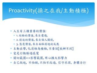  人生有三種重要的價值:
 1. 經驗的價值, 來自遭遇,
 2. 創造的價值, 來自個人獨創,
 3. 態度價值, 來自面臨困境的反應
 主動出擊, 化消極為積極, 不要說[我辦不到]
 愛是行動勝過感覺
 關切範圍<->影響範圍, 用心擴大影響力
 自己做起, 不怕錯, 只怕不改過, 信守承諾, 身體力行
Proactivity(操之在我/主動積極)
 
