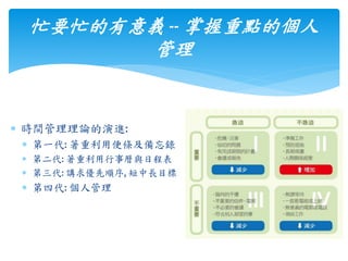  時間管理理論的演進:
 第一代: 著重利用便條及備忘錄
 第二代: 著重利用行事曆與日程表
 第三代: 講求優先順序, 短中長目標
 第四代: 個人管理
忙要忙的有意義 -- 掌握重點的個人
管理
 