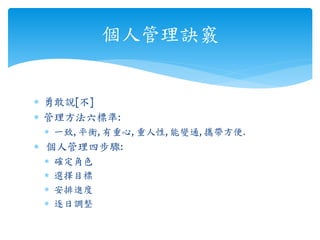  勇敢說[不]
 管理方法六標準:
 一致, 平衡, 有重心, 重人性, 能變通, 攜帶方便.
 個人管理四步驟:
 確定角色
 選擇目標
 安排進度
 逐日調整
個人管理訣竅
 