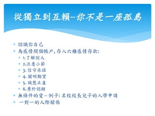 從獨立到互賴--你不是一座孤島
 認識你自己
 為感情開個帳戶, 存入六種感情存款:
 1.了解別人
 2.注意小節
 3. 信守承諾
 4. 闡明期望
 5. 誠懇正直
 6.勇於認錯
 無條件的愛 -- 例子: 名校校長兒子的入學申請
 一對一的人際關係
 