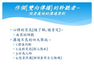  心理的空氣(被了解, 被肯定) –
 由衷的傾聽
 溝通不良的四大弊病 –
 1.價值判斷
 2.追根究底(探人隱私)
 3.好為人師
 4.想當然爾(錯誤套用自己動機)
作個[雙向傳播]的聆聽者 –
設身處地的溝通原則
 