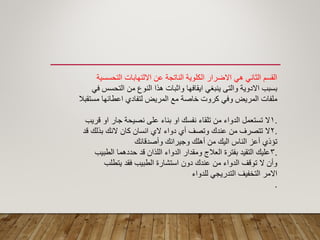 ‫التحسسٌة‬ ‫االلتهابات‬ ‫عن‬ ‫الناتجة‬ ‫الكلوٌة‬ ‫االضرار‬ ً‫ه‬ ً‫الثان‬ ‫المسم‬
ً‫ف‬ ‫التحسس‬ ‫من‬ ‫النوع‬ ‫هذا‬ ‫واثبات‬ ‫اٌمافها‬ ً‫ٌنبؽ‬ ‫والتى‬ ‫االدوٌة‬ ‫بسبب‬
‫مستمبال‬ ‫اعطائها‬ ‫لتفادي‬ ‫المرٌض‬ ‫مع‬ ‫خاصة‬ ‫كروت‬ ً‫وف‬ ‫المرٌض‬ ‫ملفات‬
.1‫لرٌب‬ ‫او‬ ‫جار‬ ‫نصٌحة‬ ‫على‬ ‫بناء‬ ‫او‬ ‫نفسن‬ ‫تلماء‬ ‫من‬ ‫الدواء‬ ‫تستعمل‬ ‫ال‬
.2‫لد‬ ‫بذلن‬ ‫النن‬ ‫كان‬ ‫انسان‬ ‫الي‬ ‫دواء‬ ‫أي‬ ‫وتصؾ‬ ‫عندن‬ ‫من‬ ‫تتصرؾ‬ ‫ال‬
‫وأصدلائن‬ ‫وجٌرانن‬ ‫أهلن‬ ‫من‬ ‫الٌن‬ ‫الناس‬ ‫أعز‬ ‫تؤذي‬
.3‫الطبٌب‬ ‫حددهما‬ ‫لد‬ ‫اللذان‬ ‫الدواء‬ ‫وممدار‬ ‫العالج‬ ‫بفترة‬ ‫التمٌد‬ ‫علٌن‬
‫ٌتطلب‬ ‫فمد‬ ‫الطبٌب‬ ‫استشارة‬ ‫دون‬ ‫عندن‬ ‫من‬ ‫الدواء‬ ‫تولؾ‬ ‫ال‬ ‫وأن‬
‫للدواء‬ ً‫التدرٌج‬ ‫التخفٌؾ‬ ‫االمر‬
.
 