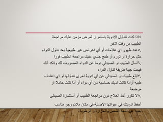 4‫مراجعة‬ ‫علٌن‬ ‫مزمن‬ ‫لمرض‬ ‫باستمرار‬ ‫االدوٌة‬ ‫تتناول‬ ‫كنت‬ ‫اذا‬
‫الخر‬ ‫ولت‬ ‫من‬ ‫الطبٌب‬
.5‫الدواء‬ ‫تناول‬ ‫بعد‬ ‫طبٌعٌة‬ ‫ؼٌر‬ ‫اعراض‬ ‫أي‬ ‫أو‬ ‫عالمات‬ ‫أي‬ ‫ظهور‬ ‫عند‬
‫فورا‬ ‫الطبٌب‬ ‫مراجعة‬ ‫علٌن‬ ‫جلدي‬ ‫طفح‬ ‫أو‬ ‫تورم‬ ‫أو‬ ‫حرارة‬ ‫مثل‬
.6‫أنن‬ ‫وتاكد‬ ‫لن‬ ‫المصروؾ‬ ‫الدواء‬ ‫عن‬ ‫دوما‬ ً‫الصٌدل‬ ‫او‬ ‫الطبٌب‬ ‫أسأل‬
‫الدواء‬ ‫تناول‬ ‫طرٌمة‬ ‫جٌدا‬ ‫فهمت‬
.7‫اعشاب‬ ‫أي‬ ‫أو‬ ‫تتناولها‬ ‫اخرى‬ ‫ادوٌة‬ ‫أي‬ ‫عن‬ ً‫الصٌدل‬ ‫او‬ ‫طبٌبن‬ ‫أبلػ‬
‫او‬ ‫حامال‬ ‫كنت‬ ‫أذا‬ ‫أو‬ ‫دواء‬ ‫أي‬ ‫من‬ ‫حساسٌة‬ ‫لدٌن‬ ‫كانت‬ ‫أواذا‬ ‫طبٌه‬
‫مرضعة‬
.8ً‫الصٌدل‬ ‫أستشارة‬ ‫أو‬ ‫الطبٌب‬ ‫مراجعة‬ ‫دون‬ ‫العالج‬ ‫أخذ‬ ‫تكرر‬ ‫ال‬
‫مناسب‬ ‫وجو‬ ‫مالئم‬ ‫مكان‬ ً‫ف‬ ‫االصلٌة‬ ‫عبواتها‬ ً‫ف‬ ‫ادوٌتن‬ ‫أحفظ‬
‫الرطوبة‬ ‫و‬ ‫والحرارة‬ ‫الشمس‬ ‫أشعة‬ ‫عن‬ ‫بعٌدا‬
 