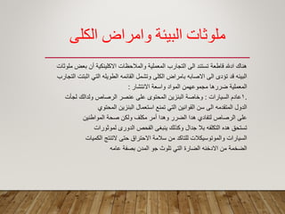 ‫الكلي‬ ‫وامراض‬ ‫البيئة‬ ‫ملوثبت‬
‫ملوثات‬ ‫بعض‬ ‫أن‬ ‫االكلٌنكٌة‬ ‫والمالحظات‬ ‫المعملٌة‬ ‫التجارب‬ ‫الى‬ ‫تستند‬ ‫لاطعة‬ ‫ادهلل‬ ‫هنان‬
‫التجارب‬ ‫اثبتت‬ ً‫الت‬ ‫الطوٌله‬ ‫المائمه‬ ‫وتشمل‬ ‫الكلى‬ ‫بامراض‬ ‫االصابه‬ ‫الى‬ ‫تؤدى‬ ‫لد‬ ‫البٌئه‬
‫االنتشار‬ ‫واسعة‬ ‫المواد‬ ‫مجموعهمن‬ ‫ضررها‬ ‫المعملٌة‬:
.1‫السٌارات‬ ‫عادم‬:‫لجأت‬ ‫ولدالن‬ ‫الرصاص‬ ‫عنصر‬ ‫على‬ ‫المحتوى‬ ‫البنزٌن‬ ‫وخاصة‬
‫المحتوي‬ ‫البنزٌن‬ ‫استعمال‬ ‫تمنع‬ ً‫الت‬ ‫الموانٌن‬ ‫سن‬ ‫الى‬ ‫المتمدمه‬ ‫الدول‬
‫المواطنٌن‬ ‫صحة‬ ‫ولكن‬ ‫مكلؾ‬ ‫أمر‬ ‫وهدا‬ ‫الضرر‬ ‫هدا‬ ‫لتفادي‬ ‫الرصاص‬ ‫على‬
‫لموثورات‬ ‫الدورى‬ ‫الفحص‬ ‫ٌنبؽى‬ ‫وكذلن‬ ‫جدال‬ ‫بال‬ ‫التكلفه‬ ‫هده‬ ‫تستحك‬
‫الكمٌات‬ ‫التنتج‬ ‫حتى‬ ‫االحتراق‬ ‫سالمة‬ ‫من‬ ‫للتاكد‬ ‫والموتوسٌكالت‬ ‫السٌارات‬
‫عامه‬ ‫بصفة‬ ‫المدن‬ ‫جو‬ ‫تلوث‬ ً‫الت‬ ‫الضارة‬ ‫االدخنه‬ ‫من‬ ‫الضخمة‬
 