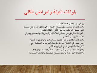 ‫م‬‫الكلي‬ ‫وامراض‬ ‫البيئة‬ ‫لوثبت‬
‫النفاٌات‬ ‫هده‬ ‫بعض‬ ‫سرد‬ ‫وٌمكن‬:
.1‫ضؽط‬ ‫ارتفاع‬ ‫الى‬ ‫تؤدي‬ ً‫وه‬ ‫االحبار‬ ‫مصانع‬ ‫مثل‬ ‫الرصاص‬ ‫مركبات‬
‫الكلوى‬ ‫والفشل‬ ‫الكلى‬ ‫وأمراض‬ ‫البولٌن‬ ‫وحمض‬ ‫الدم‬
.2‫وورش‬ ‫واالصباغ‬ ‫والبطارٌات‬ ‫البالستٌن‬ ‫مصانع‬ ‫من‬ ‫الزئبك‬ ‫مركبات‬
‫للمعادن‬ ‫الكهربائى‬ ‫الطالء‬
.3‫الطبٌة‬ ‫واالجهزة‬ ‫المراٌا‬ ‫مصانع‬ ‫تنتجها‬ ً‫الت‬ ‫الكادمٌوم‬ ‫مركبات‬
‫مع‬ ‫االستشاق‬ ‫او‬ ‫الشرب‬ ‫مٌاه‬ ‫طرٌك‬ ‫عن‬ ‫االنسان‬ ً‫ال‬ ‫تصل‬ ً‫وه‬
‫الكلى‬ ‫اورام‬ ً‫ال‬ ‫تؤدي‬ ً‫وه‬ ‫العالمة‬ ‫االتربه‬
.4‫والزجاج‬ ‫االسمنت‬ ‫مصانع‬ ‫تنتجها‬ ً‫الت‬ ‫االسبستوس‬ ‫مركبات‬
.5‫الصناعٌة‬ ‫وااللمشه‬ ‫البالستٌن‬ ‫مصانع‬ ‫مثل‬ ‫البتروكماوٌة‬ ‫النفاٌات‬
 