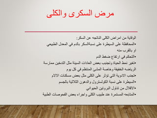 ‫والكلي‬ ‫السكرى‬ ‫مرض‬
‫السكر‬ ‫عن‬ ‫الناتجه‬ ‫الكلى‬ ‫امراض‬ ‫من‬ ‫الولاٌة‬:
•ً‫الطبٌع‬ ‫المعدل‬ ً‫ف‬ ‫بالدم‬ ‫نسبةالسكر‬ ‫على‬ ‫السٌطرة‬ ‫على‬ ‫المحافظة‬
‫منه‬ ‫بالمرب‬ ‫او‬
•‫الدم‬ ‫ضؽط‬ ‫ارتفاع‬ ً‫ف‬ ‫التحكم‬
•‫ممارسة‬ ‫التدخٌن‬ ‫مثل‬ ‫السٌئة‬ ‫العادات‬ ‫بعض‬ ‫وتجنبب‬ ‫الحٌاة‬ ‫نمط‬ ‫تؽٌر‬
‫ٌوم‬ ‫كل‬ ً‫ف‬ ‫المنتظم‬ ‫المشئ‬ ‫وخاصة‬ ‫الخفٌفة‬ ‫الرٌاضه‬
•‫االالم‬ ‫مسكنات‬ ‫بعض‬ ‫مثل‬ ‫الكلى‬ ‫على‬ ‫تؤثر‬ ً‫الت‬ ‫االدوٌة‬ ‫تجنب‬
•‫بالجسم‬ ‫الثالثٌة‬ ‫والدهون‬ ‫الكولسترول‬ ‫نسبة‬ ‫على‬ ‫السٌطرة‬
•ً‫الحٌوان‬ ‫البروتٌن‬ ‫تناول‬ ‫من‬ ‫االلالل‬
•‫الطبٌة‬ ‫الفحوصات‬ ‫بعض‬ ‫واجراء‬ ‫الكلى‬ ‫طبٌب‬ ‫عند‬ ‫المستمرة‬ ‫المتابعه‬
 