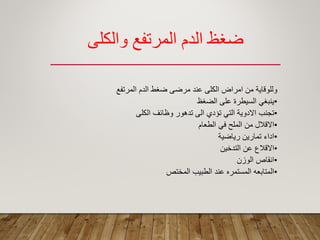 ‫والكلي‬ ‫المرتفع‬ ‫الدم‬ ‫ظغظ‬
‫المرتفع‬ ‫الدم‬ ‫ضؽط‬ ‫مرضى‬ ‫عند‬ ‫الكلى‬ ‫امراض‬ ‫من‬ ‫وللولاٌة‬
•‫الضؽظ‬ ‫على‬ ‫السٌطرة‬ ً‫ٌنبؽ‬
•‫الكلى‬ ‫وظائؾ‬ ‫تدهور‬ ‫الى‬ ‫تؤدي‬ ً‫الت‬ ‫االدوٌة‬ ‫تجنب‬
•‫الطعام‬ ً‫ف‬ ‫الملح‬ ‫من‬ ‫االلالل‬
•‫رٌاضٌة‬ ‫تمارٌن‬ ‫اداء‬
•‫التدخٌن‬ ‫عن‬ ‫االلالع‬
•‫الوزن‬ ‫انماص‬
•‫المختص‬ ‫الطبٌب‬ ‫عند‬ ‫المستمره‬ ‫المتابعه‬
 