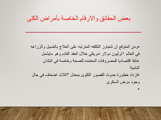 ‫الكلي‬ ‫بأمراض‬ ‫الخبصة‬ ‫واالرلبم‬ ‫الحمبئك‬ ‫بعط‬
•‫والزراعه‬ ‫بالؽسٌل‬ ‫العالج‬ ‫على‬ ‫المترتبه‬ ‫التكلفه‬ ‫تتجاوز‬ ‫ان‬ ‫المتولع‬ ‫ومن‬
‫العالم‬ ً‫ف‬1‫ماٌشمل‬ ‫وهو‬ ‫المادم‬ ‫العمد‬ ‫خالل‬ ً‫امرٌك‬ ‫دوالر‬ ‫ترلٌون‬
‫البلدان‬ ً‫ف‬ ‫وخاصة‬ ‫للصحة‬ ‫المعتمده‬ ‫للمصروفات‬ ‫التصادٌا‬ ‫عائما‬
‫النامٌة‬
•‫بمعدل‬ ‫الكلوى‬ ‫المصور‬ ‫حدوث‬ ‫خطورة‬ ‫تزداد‬3‫حال‬ ً‫ف‬ ‫اضعاؾ‬ ‫ثالث‬
‫السكرى‬ ‫مرض‬ ‫وجود‬
•
 