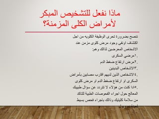 ‫المبكر‬ ‫للتشخيص‬ ‫نفعل‬ ‫مبذا‬
‫المزمنة؟‬ ‫الكلي‬ ‫ألمراض‬
‫اجل‬ ‫من‬ ‫الكلوٌه‬ ‫الوظٌفة‬ ‫تحرى‬ ‫بضرورة‬ ‫ننصح‬
‫عند‬ ‫مزمن‬ ‫كلوى‬ ‫مرض‬ ‫وجود‬ ‫اونفى‬ ‫اكتشاؾ‬
‫وهم‬ ‫لذالن‬ ‫المعرضٌن‬ ‫االشخاص‬:
.1‫السكرى‬ ً‫مرض‬
.2‫الدم‬ ‫ضؽط‬ ‫ارتفاع‬ ‫مرض‬
.3‫البدٌنٌن‬ ‫االشخاص‬
.4‫بأمراض‬ ‫مصابٌن‬ ‫الارب‬ ‫لدٌهم‬ ‫الذٌن‬ ‫االشخاص‬
‫كلوى‬ ‫مرض‬ ‫او‬ ‫الدم‬ ‫ضؽط‬ ‫ارتفاع‬ ‫او‬ ‫السكرى‬
.5‫طبٌبن‬ ‫سؤال‬ ‫عن‬ ‫تتردد‬ ‫ال‬ ‫هؤالء‬ ‫من‬ ‫كنت‬ ‫ادا‬
‫للتاكد‬ ‫الطبٌة‬ ‫الفحوصات‬ ‫اجراء‬ ‫حول‬ ‫المعالج‬
‫بسٌط‬ ‫فحص‬ ‫باجراء‬ ‫وذالن‬ ‫كلٌتٌن‬ ‫سالمة‬ ‫من‬
‫وبول‬ ‫دم‬ ‫لعٌنة‬
 