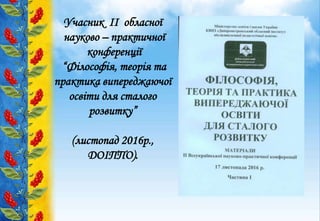 Учасник ІІ обласної
науково – практичної
конференції
“Філософія, теорія та
практика випереджаючої
освіти для сталого
розвитку”
(листопад 2016р.,
ДОІППО).
 