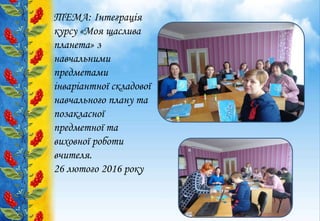 ТЕМА: Інтеграція
курсу «Моя щаслива
планета» з
навчальними
предметами
інваріантної складової
навчального плану та
позакласної
предметної та
виховної роботи
вчителя.
26 лютого 2016 року
 