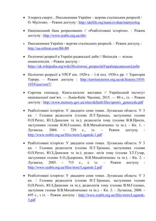 • З порога смерті…Письменники України – жертви сталінських репресій /
О. Мусієнко. – Режим доступу : http://ukrlife.org/main/evshan/martyrolog
• Національний банк репресованих // «Реабілітовані історією». – Режим
доступу : http://www.reabit.org.ua/nbr/
• Письменники України - жертви сталінських репресій. – Режим доступу :
http://ua-referat.com/B8-B9
• Політичні репресії в Україні радянської доби // Вікіпедія — вільна
енциклопедія. – Режим доступу :
https://uk.wikipedia.org/wiki/Політичні_репресіївУкраїнірадянськоїдоби
• Політичні репресії в УРСР кін. 1920-х – 1-й пол. 1930-х рр. // Територія
Терору. – Режим доступу : http://territoryterror.org.ua/uk/history/1919-
1939/ussr/srsr7/
• Спротив геноциду. Книга-каталог виставки // Український інститут
національної пам’яті. — Львів-Київ: Часопис, 2015. — 80 с., іл. – Режим
доступу : http://www.memory.gov.ua/sites/default/files/sprotiv_genocydu.pdf
• Реабiлiтованi iсторiєю: У двадцяти семи томах. Луганська область: У 3
кн. / Головна редколегiя (голова П.Т.Тронько, заступники голови
О.П.Реєнт, Ю.З.Данилюк та iн.); редколегiя тому (голова В.В.Просiн,
заступники голови В.М.Голенко, В.В.Михайличенко та iн.). - Кн. 1. -
Луганськ, 2004. - 729 с., iл. – Режим доступу :
http://www.reabit.org.ua/files/store/Lugansk-1.pdf
• Реабiлiтованi iсторiєю: У двадцяти семи томах. Луганська область: У 3
кн. / Головна редколегiя (голова П.Т.Тронько, заступники голови
О.П.Реєнт, Ю.З.Данилюк та iн.); редко- легiя тому (голова З.Т.Гузар,
заступники голови Е.О.Дідоренко, В.В.Михайличенко та iн.). - Кн. 2. -
Луганськ, 2005. - 715 с., с iл. – Режим доступу :
http://www.reabit.org.ua/files/store/Lugansk-2.pdf
• Реабiлiтованi iсторiєю: У двадцяти семи томах. Луганська область: У 3
кн. / Головна редколегiя (голова П.Т.Тронько, заступники голови
О.П.Реєнт, Ю.З.Данилюк та iн.); редколегiя тому (голова В.М.Голенко,
заступник голови В.В.Михайличенко та iн.). - Кн. 3. - Луганськ, 2008. -
695 с., з iл. – Режим доступу : http://www.reabit.org.ua/files/store/Lugansk-
3.pdf
 