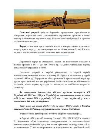 Політичні репресії - (від лат. Repressio - придушення , пригнічення ) -
покарання , каральний захід , застосовувана державними органами з метою
захисту і збереження існуючого ладу. Будь-які політичні репресії є проявом
політичного насильства.
Терор — насилля представників влади з використанням державного
апарату проти народу з метою придушення не тільки опозиції, але й всього
загалу, з метою викликати жах і залишити думки про спротив.
Державний терор та репресивні заходи за політичною ознакою в
Україні тривали з 1918 і до сер. 1980-х рр. На долю українського народу
випало багато страждань й болю.
Політичні репресії в Україні розпочалися із першої спроби
встановлення радянської влади – з початку 1918 року, а закінчилися у другій
половині 1980-х рр. Терор носив цілеспрямований, організований характер,
уразив практично всі верстви української нації – інтелігенцію, військовиків,
політиків, діячів церкви, культури та мистецтва, та найбільше вдарив по
селянству.
За оціночними даними (на підставі архівних матеріалів СБ
України), від 1927 до 1990 р. в Україні було заарештовано понад мільйон
осіб (з них понад 50% – українці), 545 тис. з них засуджені, у т.ч. –
щонайменш 140 тис. розстріляно.
Крім того, від кінця 1920-х і до початку 1950-х років з України
виселено 2 млн. 880 тис. розкуркулених селян і членів їхніх сімей.
Згадаємо лише деякі страшні й болючі сторінки нашої історії…
У березні 1928 р. на об'єднаному Пленумі ЦК і ЦКК КП(б)У в доповіді
Л. Кагановича «Про економічну контрреволюцію та загальнополітичні
завдання парторганізацій» пролунав заклик проявляти недовіру «навіть і до
чесного спеца». У зоні недовіри опинилися представники старої інтелігенції,
 