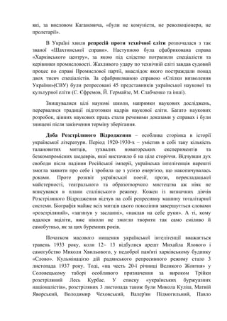 які, за висловом Кагановича, «були не комуністи, не революціонери, не
пролетарії».
В Україні хвиля репресій проти технічної еліти розпочалася з так
званої «Шахтинської справи». Наступною була сфабрикована справа
«Харківського центру», за якою під слідство потрапили спеціалісти та
керівники промисловості. Жахливого удару по технічній еліті завдав судовий
процес по справі Промислової партії, внаслідок якого постраждали понад
двох тисяч спеціалістів. За сфабрикованою справою «Спілки визволення
України»(СВУ) були репресовані 45 представників української наукової та
культурної еліти (С. Єфремов, Й. Гермайзе, М. Слабченко та інші).
Знищувалися цілі наукові школи, напрямки наукових досліджень,
перервалися традиції підготовки кадрів наукової еліти. Багато наукових
розробок, цінних наукових праць стали речовими доказами у справах і були
знищені після закінчення терміну зберігання.
Доба Розстріляного Відродження – особлива сторінка в історії
української літератури. Період 1920-1930-х – умістив в собі таку кількість
талановитих митців, зухвалих новаторських експериментів та
безкомпромісних шедеврів, якої вистачило б на ціле сторіччя. Відчувши дух
свободи після падіння Російської імперії, українська інтелігенція нарешті
змогла заявити про себе і зробила це з усією енергією, що накопичувалась
роками. Проте розквіт української поезії, прози, перекладацької
майстерності, театрального та образотворчого мистецтва аж ніяк не
вписувався в плани сталінського режиму. Кожен із визначних діячів
Розстріляного Відродження відчув на собі репресивну машину тоталітарної
системи. Біографія майже всіх митців цього покоління завершується словами
«розстріляний», «загинув у засланні», «наклав на себе руки». А ті, кому
вдалося вціліти, вже ніколи не змогли творити так само сміливо й
самобутньо, як за цих буремних років.
Початком масового нищення української інтелігенції вважається
травень 1933 року, коли 12– 13 відбулися арешт Михайла Ялового і
самогубство Миколи Хвильового, у недоброї пам'яті харківському будинку
«Слово». Кульмінацією дій радянського репресивного режиму стало 3
листопада 1937 року. Тоді, «на честь 20-ї річниці Великого Жовтня» у
Соловецькому таборі особливого призначення за вироком Трійки
розстріляний Лесь Курбас. У списку «українських буржуазних
націоналістів», розстріляних 3 листопада також були Микола Куліш, Матвій
Яворський, Володимир Чеховський, Валер'ян Підмогильний, Павло
 