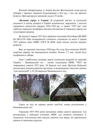 Відомий кобзарезнавець зі Львова Богдан Жеплинський склав реєстр
кобзарів і лірників, знищених більшовиками в 30-х рр., і тих, що пропали
безвісти. Цей мартиролог неповний, усього 72 особи.
«Великий терор» в Україні…В історичній пам’яті та суспільній
свідомості в цілому репресії в Україні асоціюються, передовсім, з апогеєм
державного насильства терором 1936–1938 рр., а термін "1937 рік" став
найбільш виразною метафорою масового беззаконня й страждань народу від
тоталітарного режиму.
Як відомо 2 червня 1937 було прийнято постанову Політбюро ЦК ВКП
(б) ПБ-51/94 «Про антирадянські елементи», відповідно до якого 5 серпня
1937 вийшов наказ НКВС СРСР № 0044, який поклав початок масових
репресій.
Вже до середини листопада 1938 року без суду було винесено 681692
смертних вироки, які виконувалися негайно. Більше 1,7 млн. людей було
відправлено в табори.
Одне з найбільших поховань жертв сталінських репресій на території
України - Биківнянській ліс - таємна спецділянка НКВС УРСР що
запрацювала навесні 1937 року. 20 березня того року Президія Київської
міської ради ухвалила рішення про відвід та відмежування земельної ділянки
"для спецпотреб" у 19, 20 кварталах Биківнянського лісу.
Скрізь по лісу на деревах висять пам''ятні дошки розстріляним у
Биківнянському лісі.
Упродовж 1937-1941 років вантажівки майже щоночі привозили тіла
розстріляних у київських в’язницях НКВС для таємного поховання. У
заздалегідь підготовлені ями скидали навалом тіла жертв, які присипались
вапном та засипались ґрунтом.
 