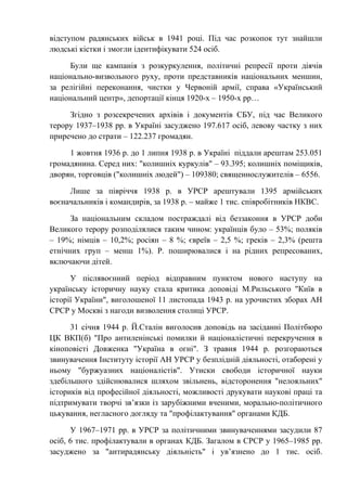 відступом радянських військ в 1941 році. Під час розкопок тут знайшли
людські кістки і змогли ідентифікувати 524 осіб.
Були ще кампанія з розкуркулення, політичні репресії проти діячів
національно-визвольного руху, проти представників національних меншин,
за релігійні переконання, чистки у Червоній армії, справа «Український
національний центр», депортації кінця 1920-х – 1950-х рр…
Згідно з розсекречених архівів і документів СБУ, під час Великого
терору 1937–1938 рр. в Україні засуджено 197.617 осіб, левову частку з них
приречено до страти – 122.237 громадян.
1 жовтня 1936 р. до 1 липня 1938 р. в Україні піддали арештам 253.051
громадянина. Серед них: "колишніх куркулів" – 93.395; колишніх поміщиків,
дворян, торговців ("колишніх людей") – 109380; священнослужителів – 6556.
Лише за півріччя 1938 р. в УРСР арештували 1395 армійських
воєначальників і командирів, за 1938 р. – майже 1 тис. співробітників НКВС.
За національним складом постраждалі від беззаконня в УРСР доби
Великого терору розподілялися таким чином: українців було – 53%; поляків
– 19%; німців – 10,2%; росіян – 8 %; євреїв – 2,5 %; греків – 2,3% (решта
етнічних груп – менш 1%). Р. поширювалися і на рідних репресованих,
включаючи дітей.
У післявоєнний період відправним пунктом нового наступу на
українську історичну науку стала критика доповіді М.Рильського "Київ в
історії України", виголошеної 11 листопада 1943 р. на урочистих зборах АН
СРСР у Москві з нагоди визволення столиці УРСР.
31 січня 1944 р. Й.Сталін виголосив доповідь на засіданні Політбюро
ЦК ВКП(б) "Про антиленінські помилки й націоналістичні перекручення в
кіноповісті Довженка "Україна в огні". З травня 1944 р. розгораються
звинувачення Інституту історії АН УРСР у безплідній діяльності, отаборені у
ньому "буржуазних націоналістів". Утиски свободи історичної науки
здебільшого здійснювалися шляхом звільнень, відсторонення "нелояльних"
істориків від професійної діяльності, можливості друкувати наукові праці та
підтримувати творчі зв’язки із зарубіжними вченими, морально-політичного
цькування, негласного догляду та "профілактування" органами КДБ.
У 1967–1971 рр. в УРСР за політичними звинуваченнями засудили 87
осіб, 6 тис. профілактували в органах КДБ. Загалом в СРСР у 1965–1985 рр.
засуджено за "антирадянську діяльність" і ув’язнено до 1 тис. осіб.
 