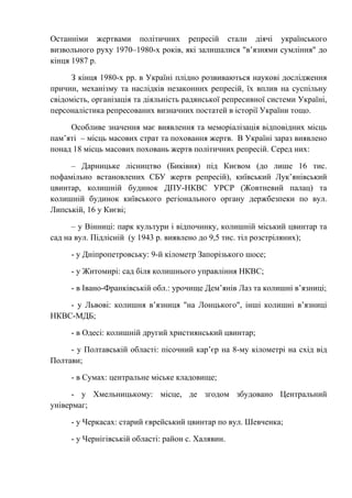 Останніми жертвами політичних репресій стали діячі українського
визвольного руху 1970–1980-х років, які залишалися "в’язнями сумління" до
кінця 1987 р.
З кінця 1980-х рр. в Україні плідно розвиваються наукові дослідження
причин, механізму та наслідків незаконних репресій, їх вплив на суспільну
свідомість, організація та діяльність радянської репресивної системи Україні,
персоналістика репресованих визначних постатей в історії України тощо.
Особливе значення має виявлення та меморіалізація відповідних місць
пам’яті – місць масових страт та поховання жертв. В Україні зараз виявлено
понад 18 місць масових поховань жертв політичних репресій. Серед них:
– Дарницьке лісництво (Биківня) під Києвом (до лише 16 тис.
пофамільно встановлених СБУ жертв репресій), київський Лук’янівський
цвинтар, колишній будинок ДПУ-НКВС УРСР (Жовтневий палац) та
колишній будинок київського регіонального органу держбезпеки по вул.
Липській, 16 у Києві;
– у Вінниці: парк культури і відпочинку, колишній міський цвинтар та
сад на вул. Підлісній (у 1943 р. виявлено до 9,5 тис. тіл розстріляних);
- у Дніпропетровську: 9-й кілометр Запорізького шосе;
- у Житомирі: сад біля колишнього управління НКВС;
- в Івано-Франківській обл.: урочище Дем’янів Лаз та колишні в’язниці;
- у Львові: колишня в’язниця "на Лонцького", інші колишні в’язниці
НКВС-МДБ;
- в Одесі: колишній другий християнський цвинтар;
- у Полтавській області: пісочний кар’єр на 8-му кілометрі на схід від
Полтави;
- в Сумах: центральне міське кладовище;
- y Хмельницькому: місце, де згодом збудовано Центральний
універмаг;
- у Черкасах: старий єврейський цвинтар по вул. Шевченка;
- у Чернігівській області: район с. Халявин.
 