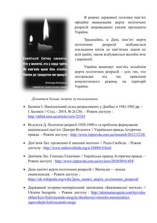 В рамках державної політики пам’яті
офіційне вшанування жертв політичних
репресій запроваджено указом президента
України.
Традиційно, в День пам’яті жертв
політичних репресій відбувається
покладання квітів до пам’ятних знаків по
всій країні, також відбуваються жалобні віче
і церемонії.
Україна вшановує пам’ять мільйонів
жертв політичних репресій – усіх тих, хто
постраждав під час правління
комуністичного режиму на території
України.
Дізнатися більше можна за посиланнями:
• Баликін І. Національний склад репресованих у Донбасі в 1941-1982 рр. /
І. Баликін // Cхід. - 2014, № 2(128). – Режим доступу :
http://skhid.com.ua/article/view/23243
• Вєдєнєєв Д. Політичні репресії 1920-1980-х та проблеми формування
національної пам’яті /Дмитро Вєдєнєєв // Українська правда, Історична
правда. – Режим доступу : http://www.istpravda.com.ua/research/2012/12/26/
• Дем’янів Лаз: «розкопані й закопані могили» // Радіо Свобода. – Режим
доступу : http://www.radiosvoboda.org/a/1848818.html
• Дем'янів Лаз. Геноцид Галичини // Українська правда, Історична правда .–
Режим доступу : http://www.istpravda.com.ua/reviews/2010/09/6/454/
• День пам'яті жертв політичних репресій // Вікіпедія — вільна
енциклопедія. – Режим доступу :
https://uk.wikipedia.org/wiki/День_памяті_жертв_політичних_репресій
• Державний історико-меморіальний заповідник «Биківнянські могили» //
Ukraina Incognita. – Режим доступу : http://ukrainaincognita.com/kyivska-
oblast/kyiv/bykivnyanski-mogyly/derzhavnyi-istoryko-memorialnyi-
zapovidnyk-bykivnyanski-mogy
 