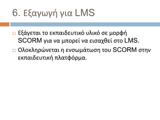 6. Εξαγωγή για LMS
 Εξάγεται το εκπαιδευτικό υλικό σε μορφή
SCORM για να μπορεί να εισαχθεί στο LMS.
 Ολοκληρώνεται η ενσωμάτωση του SCORM στην
εκπαιδευτική πλατφόρμα.
 