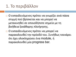 1. Το περιβάλλον
 Ο εκπαιδευόμενος πρέπει να γνωρίζει ανά πάσα
στιγμή πού βρίσκεται και να μπορεί να
μετακινηθεί σε οποιοδήποτε σημείο με τη
βοήθεια ξεκάθαρης πλοήγησης.
 Ο εκπαιδευόμενος πρέπει να μπορεί να
παρακολουθεί την πρόοδό του. Συνήθως τσεκάρει
ότι έχει ολοκληρώσει ένα module, ή
παρακολουθεί μία progress bar.
 