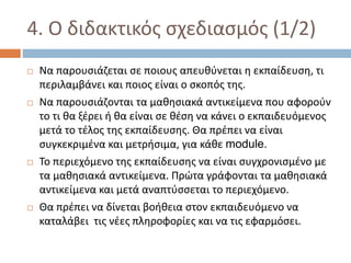 4. Ο διδακτικός σχεδιασμός (1/2)
 Να παρουσιάζεται σε ποιους απευθύνεται η εκπαίδευση, τι
περιλαμβάνει και ποιος είναι ο σκοπός της.
 Να παρουσιάζονται τα μαθησιακά αντικείμενα που αφορούν
το τι θα ξέρει ή θα είναι σε θέση να κάνει ο εκπαιδευόμενος
μετά το τέλος της εκπαίδευσης. Θα πρέπει να είναι
συγκεκριμένα και μετρήσιμα, για κάθε module.
 Το περιεχόμενο της εκπαίδευσης να είναι συγχρονισμένο με
τα μαθησιακά αντικείμενα. Πρώτα γράφονται τα μαθησιακά
αντικείμενα και μετά αναπτύσσεται το περιεχόμενο.
 Θα πρέπει να δίνεται βοήθεια στον εκπαιδευόμενο να
καταλάβει τις νέες πληροφορίες και να τις εφαρμόσει.
 