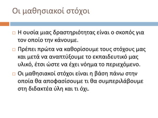 Οι μαθησιακοί στόχοι
 Η ουσία μιας δραστηριότητας είναι ο σκοπός για
τον οποίο την κάνουμε.
 Πρέπει πρώτα να καθορίσουμε τους στόχους μας
και μετά να αναπτύξουμε το εκπαιδευτικό μας
υλικό, έτσι ώστε να έχει νόημα το περιεχόμενο.
 Οι μαθησιακοί στόχοι είναι η βάση πάνω στην
οποία θα αποφασίσουμε τι θα συμπεριλάβουμε
στη διδακτέα ύλη και τι όχι.
 