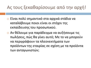 Ας τους ξεκαθαρίσουμε από την αρχή!
 Είναι πολύ σημαντικό στα αρχικά στάδια να
καταλάβουμε ποιοι είναι οι στόχοι της
εκπαίδευσης του προσωπικού.
 Αν θέλουμε για παράδειγμα να αυξήσουμε τις
πωλήσεις, πώς θα γίνει αυτό; Με το να μπορούν
να περιγράφουν τα πλεονεκτήματα των
προϊόντων της εταιρίας σε σχέση με τα προϊόντα
των ανταγωνιστών;
 