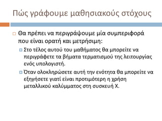 Πώς γράφουμε μαθησιακούς στόχους
 Θα πρέπει να περιγράψουμε μία συμπεριφορά
που είναι ορατή και μετρήσιμη:
 Στο τέλος αυτού του μαθήματος θα μπορείτε να
περιγράφετε τα βήματα τερματισμού της λειτουργίας
ενός υπολογιστή.
 Όταν ολοκληρώσετε αυτή την ενότητα θα μπορείτε να
εξηγήσετε γιατί είναι προτιμότερη η χρήση
μεταλλικού καλύμματος στη συσκευή Χ.
 