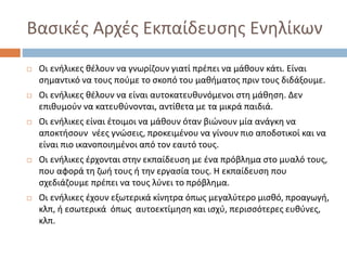 Βασικές Αρχές Εκπαίδευσης Ενηλίκων
 Οι ενήλικες θέλουν να γνωρίζουν γιατί πρέπει να μάθουν κάτι. Είναι
σημαντικό να τους πούμε το σκοπό του μαθήματος πριν τους διδάξουμε.
 Οι ενήλικες θέλουν να είναι αυτοκατευθυνόμενοι στη μάθηση. Δεν
επιθυμούν να κατευθύνονται, αντίθετα με τα μικρά παιδιά.
 Οι ενήλικες είναι έτοιμοι να μάθουν όταν βιώνουν μία ανάγκη να
αποκτήσουν νέες γνώσεις, προκειμένου να γίνουν πιο αποδοτικοί και να
είναι πιο ικανοποιημένοι από τον εαυτό τους.
 Οι ενήλικες έρχονται στην εκπαίδευση με ένα πρόβλημα στο μυαλό τους,
που αφορά τη ζωή τους ή την εργασία τους. Η εκπαίδευση που
σχεδιάζουμε πρέπει να τους λύνει το πρόβλημα.
 Οι ενήλικες έχουν εξωτερικά κίνητρα όπως μεγαλύτερο μισθό, προαγωγή,
κλπ, ή εσωτερικά όπως αυτοεκτίμηση και ισχύ, περισσότερες ευθύνες,
κλπ.
 