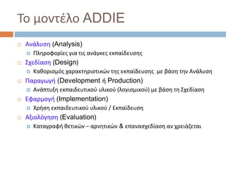 Το μοντέλο ADDIE
 Ανάλυση (Analysis)
 Πληροφορίες για τις ανάγκες εκπαίδευσης
 Σχεδίαση (Design)
 Καθορισμός χαρακτηριστικών της εκπαίδευσης με βάση την Ανάλυση
 Παραγωγή (Development ή Production)
 Ανάπτυξη εκπαιδευτικού υλικού (λογισμικού) με βάση τη Σχεδίαση
 Εφαρμογή (Implementation)
 Χρήση εκπαιδευτικού υλικού / Εκπαίδευση
 Αξιολόγηση (Evaluation)
 Καταγραφή θετικών – αρνητικών & επανασχεδίαση αν χρειάζεται
 