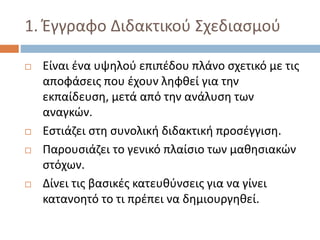 1. Έγγραφο Διδακτικού Σχεδιασμού
 Είναι ένα υψηλού επιπέδου πλάνο σχετικό με τις
αποφάσεις που έχουν ληφθεί για την
εκπαίδευση, μετά από την ανάλυση των
αναγκών.
 Εστιάζει στη συνολική διδακτική προσέγγιση.
 Παρουσιάζει το γενικό πλαίσιο των μαθησιακών
στόχων.
 Δίνει τις βασικές κατευθύνσεις για να γίνει
κατανοητό το τι πρέπει να δημιουργηθεί.
 