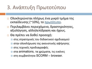 3. Ανάπτυξη Πρωτοτύπου
 Ολοκληρώνεται πλήρως ένα μικρό τμήμα της
εκπαίδευσης (~10%), το πρωτότυπο.
 Περιλαμβάνει περιεχόμενο, δραστηριότητες,
αξιολόγηση, αλληλεπίδραση και ήχους.
 Θα πρέπει να δοθεί προσοχή:
 στις στρατηγικές του διδακτικού σχεδιασμού
 στην ολοκλήρωση της ακουστικής αφήγησης
 στις τεχνικές προδιαγραφές
 στα animations, τα χρώματα, τις εικόνες
 στη συμβατότητα SCORM – browser.
 