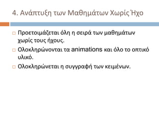4. Ανάπτυξη των Μαθημάτων Χωρίς Ήχο
 Προετοιμάζεται όλη η σειρά των μαθημάτων
χωρίς τους ήχους.
 Ολοκληρώνονται τα animations και όλο το οπτικό
υλικό.
 Ολοκληρώνεται η συγγραφή των κειμένων.
 