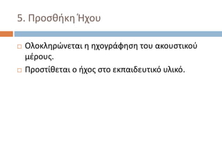 5. Προσθήκη Ήχου
 Ολοκληρώνεται η ηχογράφηση του ακουστικού
μέρους.
 Προστίθεται ο ήχος στο εκπαιδευτικό υλικό.
 