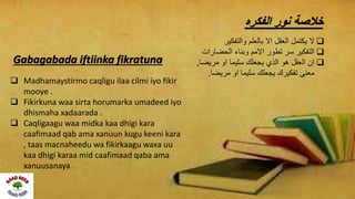 ‫الفكره‬ ‫نور‬ ‫خالصة‬
‫والتفكير‬ ‫بالعلم‬ ‫اال‬ ‫العقل‬ ‫يكتمل‬ ‫ال‬
‫الحضارات‬ ‫وبناء‬ ‫االمم‬ ‫تطور‬ ‫سر‬ ‫التفكير‬
‫مريضا‬ ‫او‬ ‫سليما‬ ‫يجعلك‬ ‫الذي‬ ‫هو‬ ‫العقل‬ ‫ان‬,
‫مريضا‬ ‫او‬ ‫سليما‬ ‫يجعلك‬ ‫تفكيرك‬ ‫معنى‬.
Gabagabada iftiinka fikratuna
 Madhamaystirmo caqligu ilaa cilmi iyo fikir
mooye .
 Fikirkuna waa sirta horumarka umadeed iyo
dhismaha xadaarada .
 Caqligaagu waa midka kaa dhigi kara
caafimaad qab ama xanuun kugu keeni kara
, taas macnaheedu wa fikirkaagu waxa uu
kaa dhigi karaa mid caafimaad qaba ama
xanuusanaya .
 
