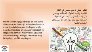 ‫ابتكا‬ ‫الي‬ ‫يسعي‬ ‫توليدي‬ ‫عملي‬ ‫تفكير‬‫ر‬
‫المختلفه‬ ‫الحلول‬ ‫وايجاد‬ ‫االشياء‬,‫ويسعى‬
‫النمطية‬ ‫عن‬ ‫واالبتعاد‬ ‫البدائل‬ ‫أيجاد‬ ‫الي‬
‫المعتادة‬,‫خالل‬ ‫من‬ ‫القدرات‬ ‫بتوسيع‬ ‫ويقوم‬
‫والبديهة‬ ‫الخيال‬.
Fikirku waa shaqo gaadhsiisa dhalinta ama
abuuritaan ka shayo iyo in lahelo xalitaanka
mowqifyada kaladuwan, ka fogaan shaha
nolosha meertada ah ama wareegtadaah (si
loogaadho hormar) waxayna kor uqaadaa
awooda inta lagu dhexjiro sawirasha shay
(khayaliga) iyo fikir dagdag ah.
 