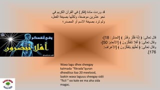 ‫تعالى‬ ‫قال‬:﴾ َ‫ر‬َّ‫د‬َ‫ق‬ َ‫و‬ َ‫ر‬َّ‫ك‬َ‫ف‬ ُ‫ه‬َّ‫ن‬ِ‫إ‬ ﴿[‫المدثر‬:18]،
‫تعالى‬ ‫وقال‬:﴾ َ‫ون‬ُ‫ر‬َّ‫ك‬َ‫ف‬َ‫ت‬َ‫ت‬ ‫ال‬َ‫ف‬َ‫أ‬ ﴿[‫األ‬‫نعام‬:50]،
‫تعالى‬ ‫وقال‬:‫و‬ُ‫ر‬َّ‫ك‬َ‫ف‬َ‫ت‬َ‫ي‬ ْ‫م‬ُ‫ه‬َّ‫ل‬َ‫ع‬َ‫ل‬ ﴿﴾ َ‫ن‬[‫األعراف‬:
176.]
‫مادة‬ ‫وردت‬ ‫قد‬(‫فكر‬)‫في‬ ‫الكريم‬ ‫القرآن‬ ‫في‬
‫ا‬ ‫بصيغة‬ ‫ها‬َّ‫ن‬‫ولك‬ ،‫ا‬ً‫ع‬‫موض‬ ‫رين‬ْ‫ش‬‫ع‬ ‫نحو‬،‫لفعل‬
‫المصدر؛‬ ‫أو‬ ‫االسم‬ ‫بصيغة‬ ‫ترد‬ ‫ولم‬
Waxa lagu dhex sheegay
kalmada “fikrada”quran
dhexdiisa ilaa 20 meelood,
laakin waxa laguuu sheegay sidii
“ficil “ oo kale ee ma aha sida
magac.
 