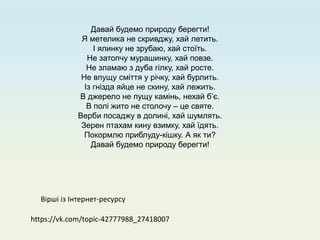 https://vk.com/topic-42777988_27418007
Давай будемо природу берегти!
Я метелика не скривджу, хай летить.
І ялинку не зрубаю, хай стоїть.
Не затопчу мурашинку, хай повзе.
Не зламаю з дуба гілку, хай росте.
Не впущу сміття у річку, хай бурлить.
Із гнізда яйце не скину, хай лежить.
В джерело не пущу камінь, нехай б’є.
В полі жито не столочу – це святе.
Верби посаджу в долині, хай шумлять.
Зерен птахам кину взимку, хай їдять.
Покормлю приблуду-кішку. А як ти?
Давай будемо природу берегти!
Вірші із Інтернет-ресурсу
 