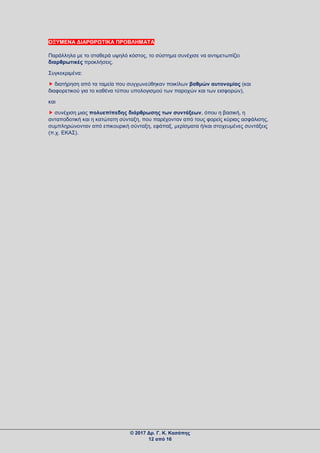 ΟΞΥΜΕΝΑ ΔΙΑΡΘΡΩΤΙΚΑ ΠΡΟΒΛΗΜΑΤΑ
Παράλληλα με το σταθερά υψηλό κόστος, το σύστημα συνέχισε να αντιμετωπίζει
διαρθρωτικές προκλήσεις.
Συγκεκριμένα:
 διατήρηση από τα ταμεία που συγχωνεύθηκαν ποικίλων βαθμών αυτονομίας (και
διαφορετικού για το καθένα τύπου υπολογισμού των παροχών και των εισφορών),
και
 συνέχιση μιας πολυεπίπεδης διάρθρωσης των συντάξεων, όπου η βασική, η
ανταποδοτική και η κατώτατη σύνταξη, που παρέχονταν από τους φορείς κύριας ασφάλισης,
συμπληρώνονταν από επικουρική σύνταξη, εφάπαξ, μερίσματα ή/και στοχευμένες συντάξεις
(π.χ. ΕΚΑΣ).
© 2017 Δρ. Γ. Κ. Κασάπης
12 από 16
 