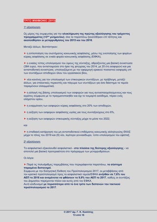 ΤΡΙΤΟ ΜΝΗΜΟΝΙΟ (2015)
1η αξιολόγηση
Ως μέρος της συμφωνίας για την ολοκλήρωση της πρώτης αξιολόγησης του τρέχοντος
προγράμματος (=3ου
μνημονίου), όλα τα παραπάνω ξανατέθηκαν επί τάπητος και
ακολούθησαν οι μεταρρυθμίσεις του 2015 και του 2016.
Μεταξύ άλλων, θεσπίστηκαν:
 η απλοποίηση του συστήματος κοινωνικής ασφάλισης, μέσω της ενοποίησης των φορέων
κύριας ασφάλισης σε ενιαίο φορέα κοινωνικής ασφάλισης (ΕΦΚΑ),
 ο ενιαίος τύπος υπολογισμού του ύψους της σύνταξης, αθροίζοντας μια βασική συνιστώσα
(384 ευρώ, που αντιστοιχούσε στο όριο της φτώχειας του 2014, με 20 έτη εισφορών) και μια
ανταποδοτική συνιστώσα, υπολογιζόμενη με την εφαρμογή οριακού ποσοστού εισφοράς επί
των συντάξιμων αποδοχών όλου του εργασιακού βίου,
 νέοι κανόνες για τον υπολογισμό των επικουρικών συντάξεων, με πρόβλεψη, μεταξύ
άλλων, για επιλεκτικές περικοπές και πάγωμα των συντάξεων για όσο διάστημα τα ταμεία
παραμένουν ελλειμματικά,
 η αλλαγή της βάσης υπολογισμού των εισφορών για τους αυτοαπασχολούμενους και τους
αγρότες σύμφωνα με το πραγματοποιηθέν και όχι το τεκμαρτό εισόδημα, πέραν ενός
ελάχιστου ορίου,
 η εναρμόνιση των εισφορών κύριας ασφάλισης στο 20% των αποδοχών,
 η αύξηση των εισφορών ασφάλισης υγείας για τους συνταξιούχους στο 6%,
 η αύξηση των εισφορών επικουρικής σύνταξης μέχρι τα μέσα του 2022,
και
 η σταδιακή κατάργηση του μη ανταποδοτικού επιδόματος κοινωνικής αλληλεγγύης ΕΚΑΣ
μέχρι το τέλος του 2019 και (9) νέο, λιγότερο γενναιόδωρο, τύπο υπολογισμού του εφάπαξ.
2η αξιολόγηση
Το ασφαλιστικό εξακολουθεί ασφαλιστικό - στα πλαίσια της δεύτερης αξιολόγησης - να
αποτελεί μια βασική προτεραιότητα στο πρόγραμμα των μεταρρυθμίσεων.
Οι λόγοι:
 Παρά τις πολυάριθμες παρεμβάσεις που περιγράφονται παραπάνω, το σύστημα
παραμένει δαπανηρό.
Σύμφωνα με την Εισηγητική Έκθεση του Προϋπολογισμού 2017, οι μεταβιβάσεις από
τον κρατικό προϋπολογισμό προς τα ασφαλιστικά ταμεία/ΕΦΚΑ ανήλθαν σε 7,6% του
ΑΕΠ το 2016 και αναμένεται να φθάσουν το 9,9% του ΑΕΠ το 2017, καθώς οι συντάξεις
του Δημοσίου παρέχονται πλέον και αυτές από τον ΕΦΚΑ.
Αυτό ισοδυναμεί με περισσότερο από το ένα τρίτο των δαπανών του τακτικού
προϋπολογισμού το 2017.
© 2017 Δρ. Γ. Κ. Κασάπης
13 από 16
 