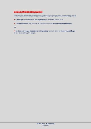 ΤΟ ΣΥΣΤΗΜΑ ΕΧΕΙ ΗΔΗ ΚΑΤΑΡΡΕΥΣΕΙ
Το σύστημα ουσιαστικά έχει καταρρεύσει, με τους κύριους παράγοντες επιβάρυνσης να είναι
 η πρόωρη συνταξιοδότηση στο δημόσιο πριν την ηλικία των 65 ετών,
 η πολυδιάσπαση των ταμείων, με αποτέλεσμα την εκτεταμένη εισφοροδιαφυγή
και
 τα εξαιρετικά υψηλά ποσοστά αναπλήρωσης, τα οποία ήσαν τα πλέον γενναιόδωρα
σε όλο τον αναπτυγμένο κόσμο.
© 2017 Δρ. Γ. Κ. Κασάπης
6 από 16
 